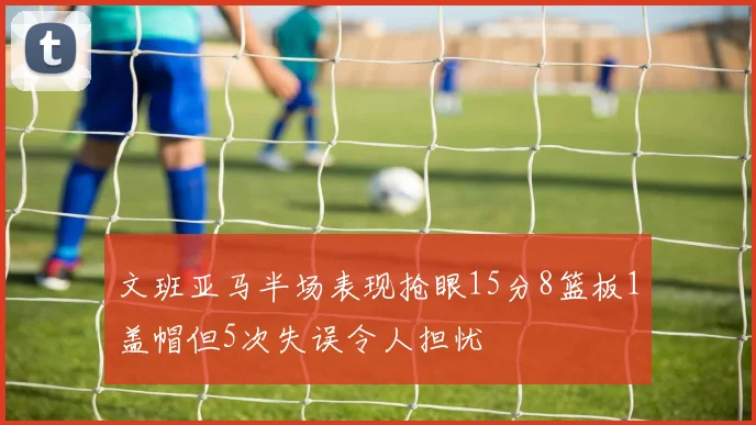 文班亚马半场表现抢眼15分8篮板1盖帽但5次失误令人担忧