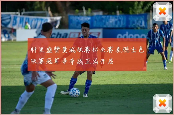 特里盛赞曼城联赛杯决赛表现出色联赛冠军争夺战正式开启