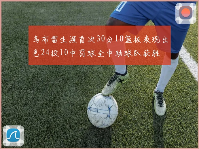 乌布雷生涯首次30分10篮板表现出色24投10中罚球全中助球队获胜