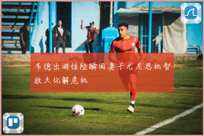 韦德出游惊险瞬间妻子尤尼恩机智救夫化解危机