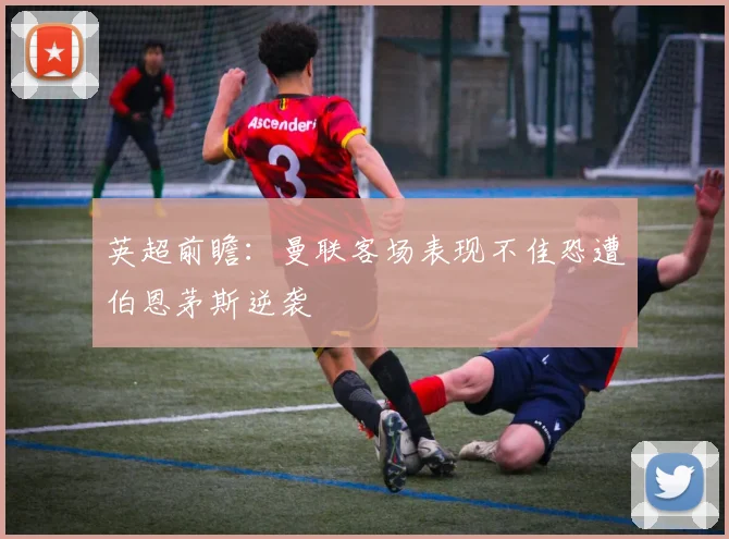 英超前瞻：曼联客场表现不佳恐遭伯恩茅斯逆袭