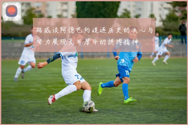 路威谈阿德巴约追逐历史的决心与努力展现无可厚非的拼搏精神
