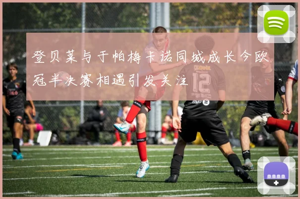 登贝莱与于帕梅卡诺同城成长今欧冠半决赛相遇引发关注
