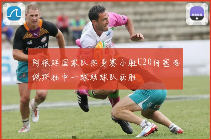 阿根廷国家队热身赛小胜U20何塞洛佩斯独中一球助球队获胜