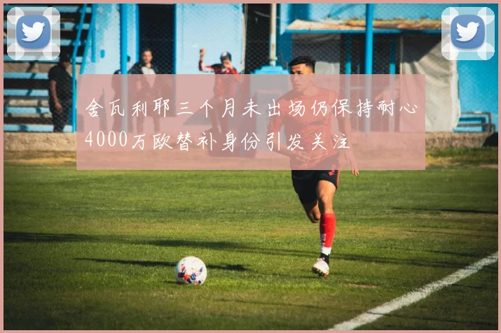 舍瓦利耶三个月未出场仍保持耐心4000万欧替补身份引发关注