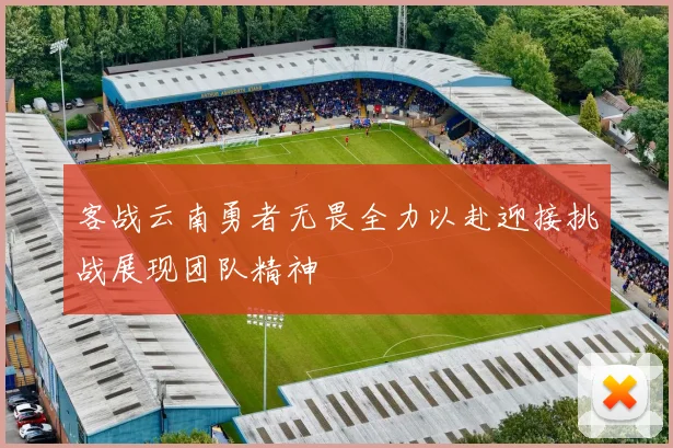 客战云南勇者无畏全力以赴迎接挑战展现团队精神