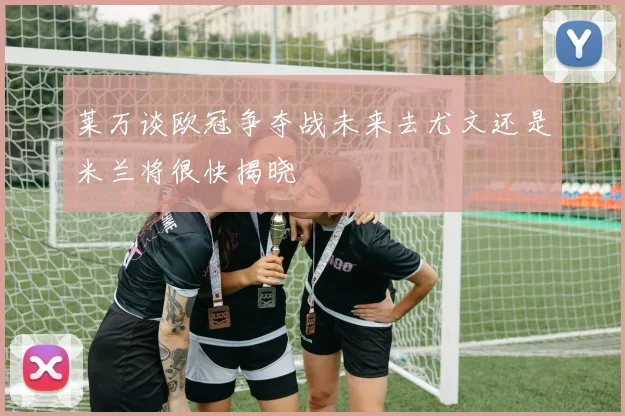 莱万谈欧冠争夺战未来去尤文还是米兰将很快揭晓