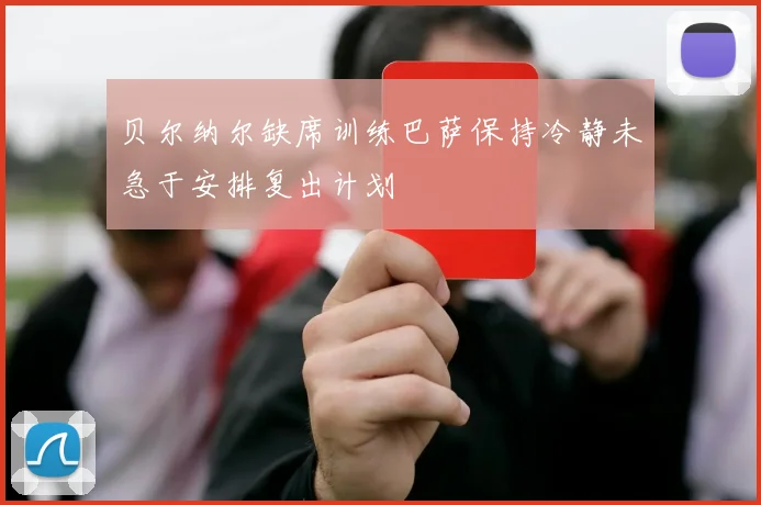 贝尔纳尔缺席训练巴萨保持冷静未急于安排复出计划