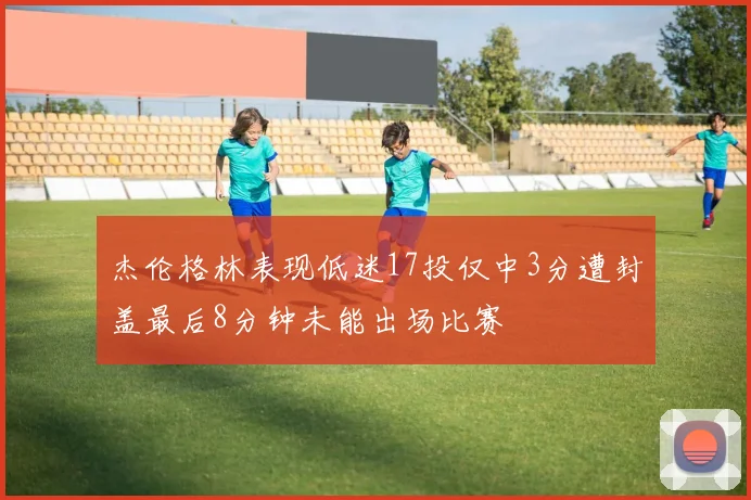 杰伦格林表现低迷17投仅中3分遭封盖最后8分钟未能出场比赛
