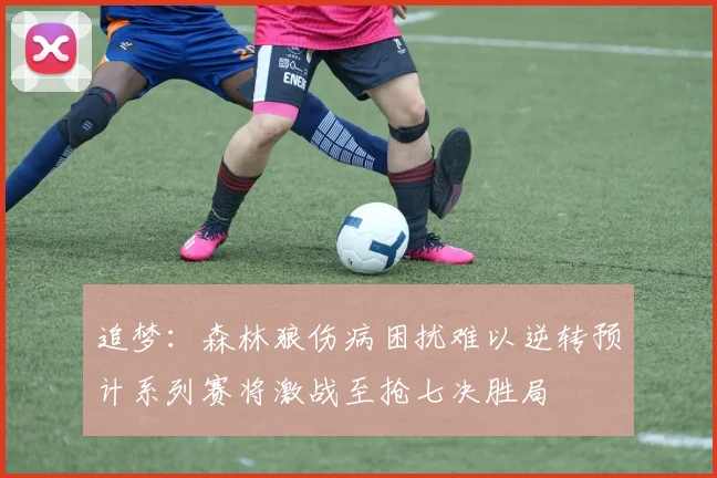 追梦：森林狼伤病困扰难以逆转预计系列赛将激战至抢七决胜局